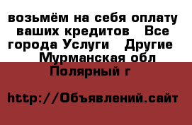 возьмём на себя оплату ваших кредитов - Все города Услуги » Другие   . Мурманская обл.,Полярный г.